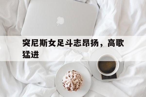 PG电子试玩官网-包含突尼斯女足斗志昂扬，高歌猛进的词条